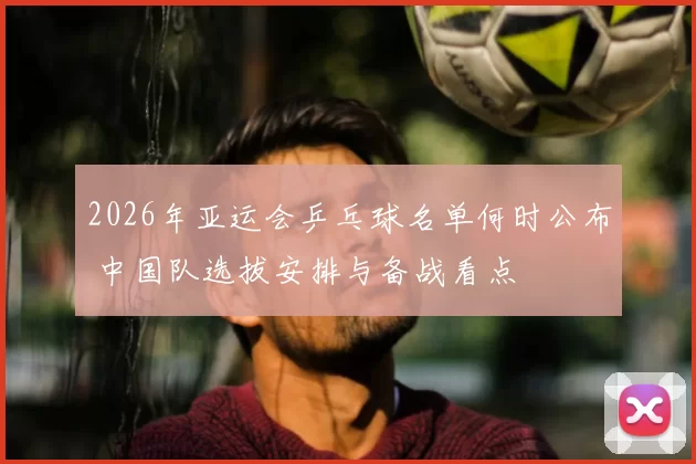 2026年亚运会乒乓球名单何时公布 中国队选拔安排与备战看点