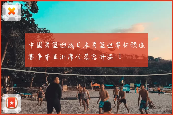 中国男篮迎战日本男篮世界杯预选赛争夺亚洲席位悬念升温_1