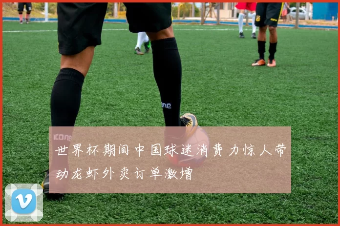 世界杯期间中国球迷消费力惊人带动龙虾外卖订单激增