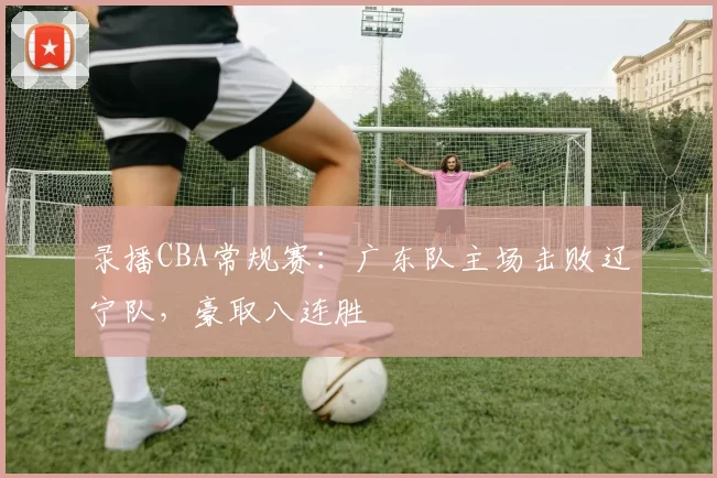 录播CBA常规赛：广东队主场击败辽宁队，豪取八连胜