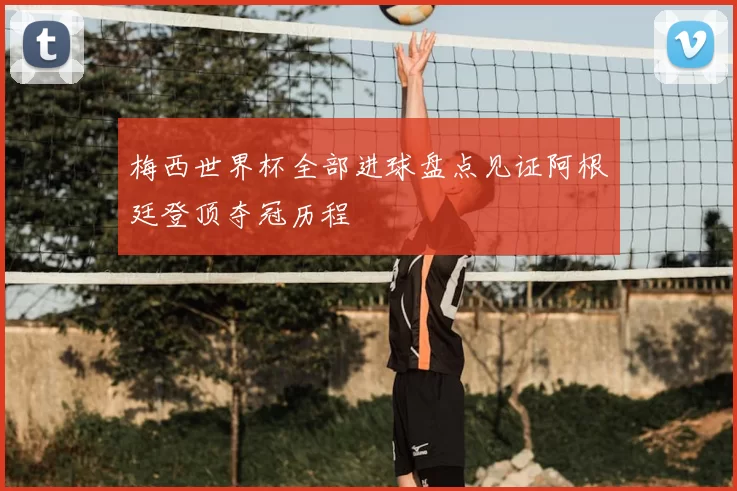 梅西世界杯全部进球盘点见证阿根廷登顶夺冠历程