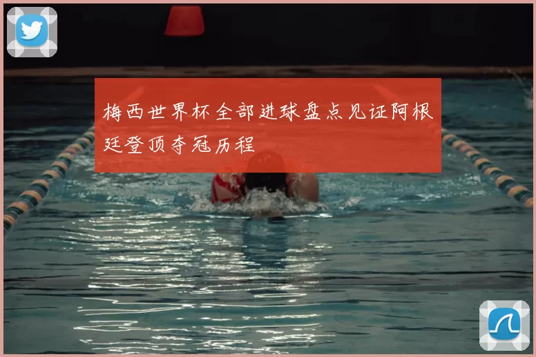 梅西世界杯全部进球盘点见证阿根廷登顶夺冠历程