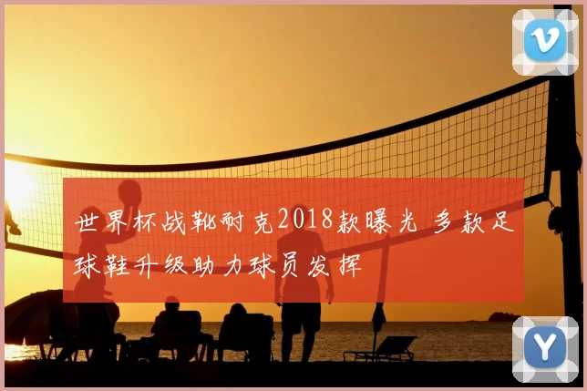世界杯战靴耐克2018款曝光 多款足球鞋升级助力球员发挥