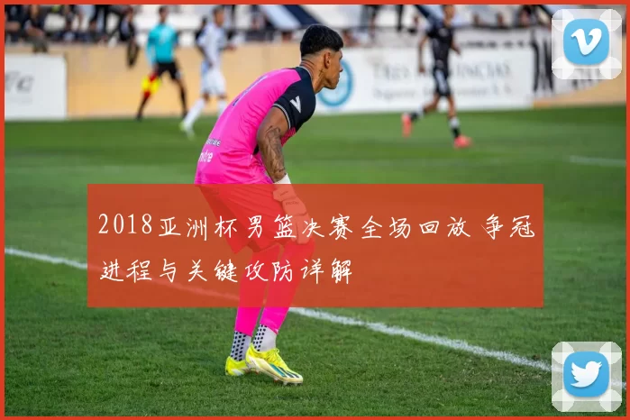 2018亚洲杯男篮决赛全场回放 争冠进程与关键攻防详解