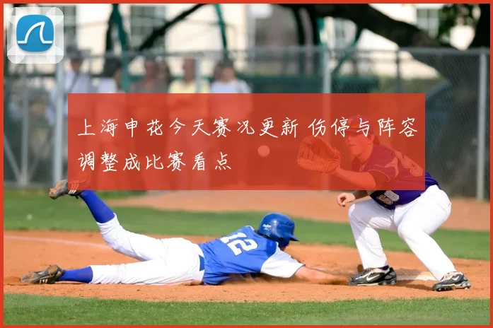 上海申花今天赛况更新 伤停与阵容调整成比赛看点