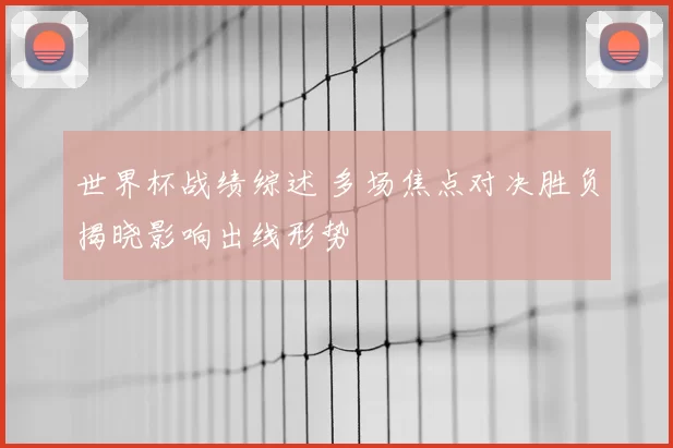 世界杯战绩综述 多场焦点对决胜负揭晓影响出线形势