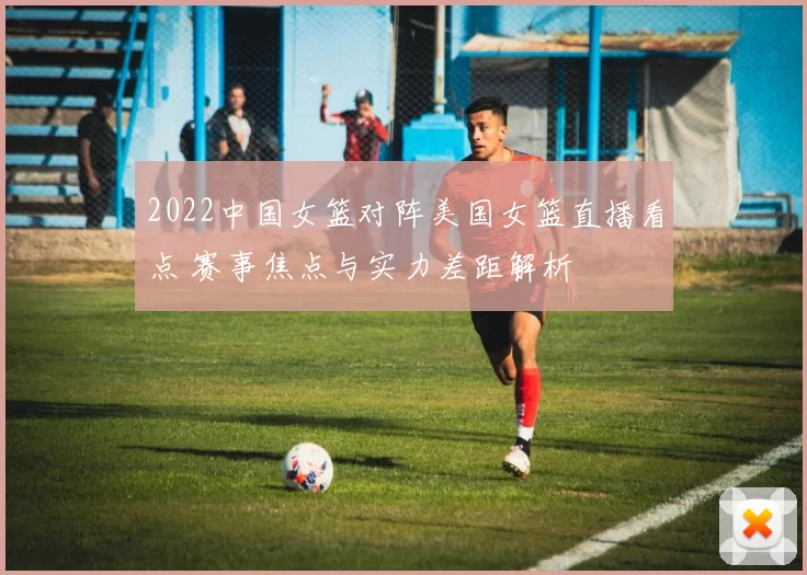 2022中国女篮对阵美国女篮直播看点 赛事焦点与实力差距解析