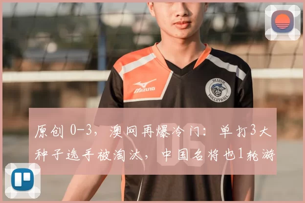 原创 0-3,澳网再爆冷门:单打3大种子选手被淘汰,中国名将也1轮游