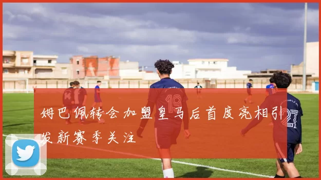姆巴佩转会加盟皇马后首度亮相引发新赛季关注