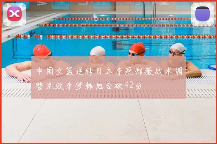 中国女篮逆转日本夺冠郑薇战术调整见效李梦韩旭合砍42分