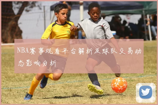 NBA赛事观看平台解析及球队交易动态影响分析