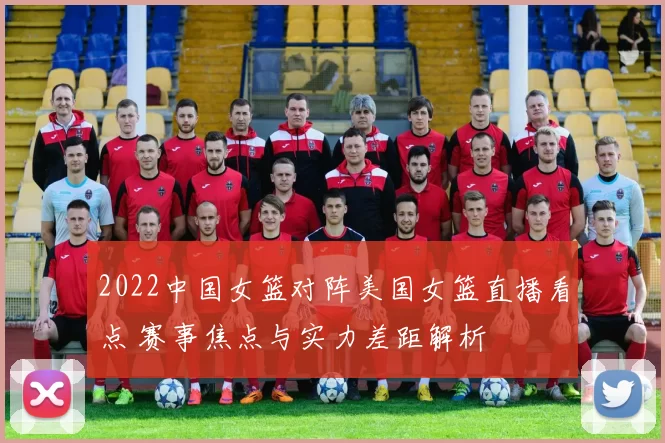 2022中国女篮对阵美国女篮直播看点 赛事焦点与实力差距解析