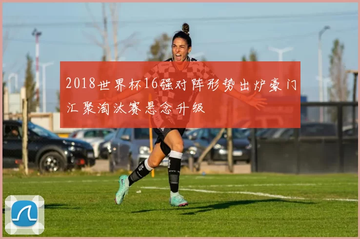 2018世界杯16强对阵形势出炉豪门汇聚淘汰赛悬念升级