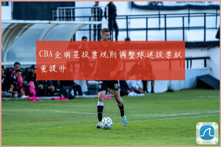 CBA全明星投票规则调整球迷投票权重提升
