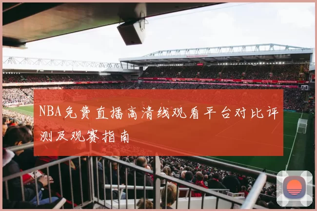 NBA免费直播高清线观看平台对比评测及观赛指南