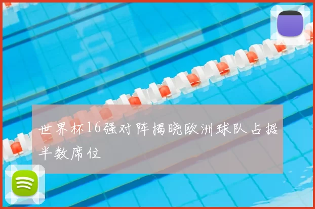 世界杯16强对阵揭晓欧洲球队占据半数席位